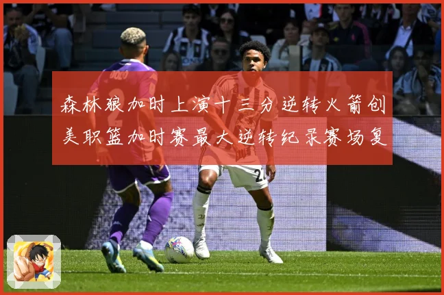森林狼加时上演十三分逆转火箭创美职篮加时赛最大逆转纪录赛场复盘-深度解析