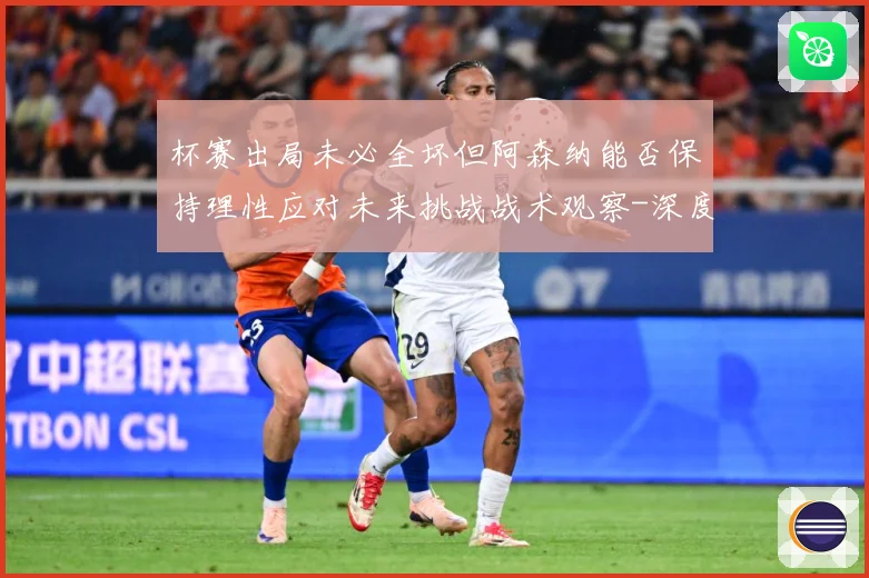 杯赛出局未必全坏但阿森纳能否保持理性应对未来挑战战术观察-深度解析
