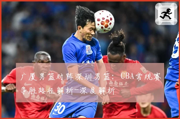 广厦男篮对阵深圳男篮：CBA常规赛争胜路径解析-深度解析
