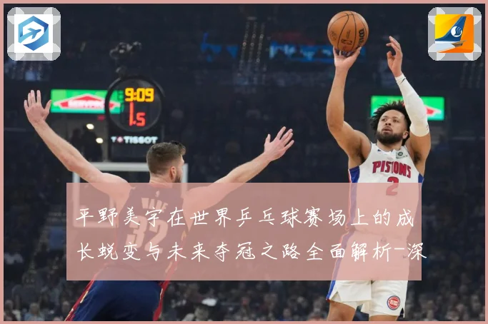 平野美宇在世界乒乓球赛场上的成长蜕变与未来夺冠之路全面解析-深度解析