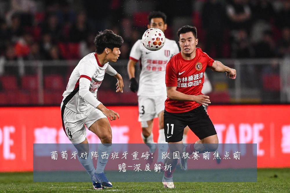 葡萄牙对阵西班牙重磅:欧国联赛前焦点前瞻-深度解析